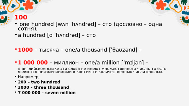 100  one hundred [wʌn ˈhʌndrəd] – сто (дословно – одна сотня); a hundred [ɑ ˈhʌndrəd] – сто  1000  – тысяча – one/a thousand [ˈθaʊzənd] – 1 000 000   – миллион – one/a million [ˈmɪljən] –  в английском языке эти слова не имеют множественного числа, то есть являются неизменяемыми в контексте количественных числительных. Например, 200 – two hundred 3000 – three thousand 7 000 000 – seven million  