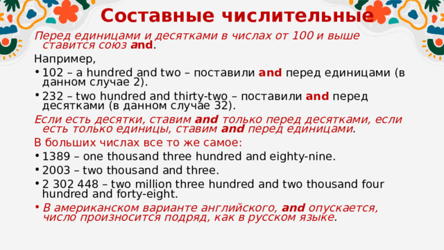 Составные числительные   Перед единицами и десятками в числах от 100 и выше ставится союз a nd . Например, 102 – a hundred and two – поставили and  перед единицами (в данном случае 2). 232 – two hundred and thirty-two – поставили and  перед десятками (в данном случае 32). Если есть десятки, ставим and только перед десятками, если есть только единицы, ставим and  перед единицами . В больших числах все то же самое: 1389 – one thousand three hundred and eighty-nine. 2003 – two thousand and three. 2 302 448 – two million three hundred and two thousand four hundred and forty-eight. В американском варианте английского, and  опускается, число произносится подряд, как в русском языке . 