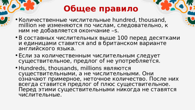 Общее правило   Количественные числительные hundred, thousand, million не изменяются по числам, следовательно, к ним не добавляется окончание –s. В составных числительных выше 100 перед десятками и единицами ставится and в британском варианте английского языка. Если за количественным числительным следует существительное, предлог of не употребляется. Hundreds, thousands, millions являются существительными, а не числительными. Они означают примерное, неточное количество. После них всегда ставится предлог of плюс существительное. Перед этими существительными никогда не ставятся числительные.  