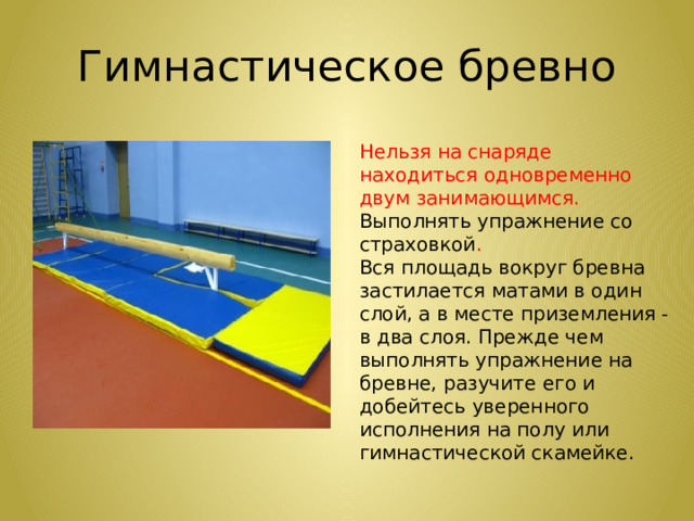 Гимнастическое бревно Нельзя на снаряде находиться одновременно двум занимающимся. Выполнять упражнение со страховкой . Вся площадь вокруг бревна застилается матами в один слой, а в месте приземления - в два слоя. Прежде чем выполнять упражнение на бревне, разучите его и добейтесь уверенного исполнения на полу или гимнастической скамейке.    