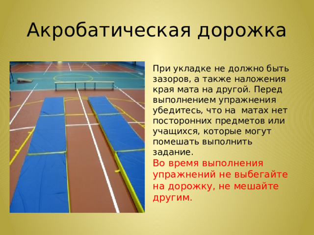 Акробатическая дорожка При укладке не должно быть зазоров, а также наложения края мата на другой. Перед выполнением упражнения убедитесь, что на матах нет посторонних предметов или учащихся, которые могут помешать выполнить задание. Во время выполнения упражнений не выбегайте на дорожку, не мешайте другим.    