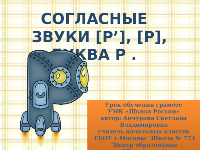 Согласные  звуки [р’], [р], Буква Р . Урок обучения грамоте УМК «Школа России» автор: Анчурова Светлана Владимировна учитель начальных классов  ГБОУ г.Москвы 