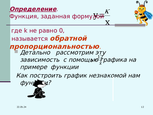 Определение . Функция, заданная формулой  где k не равно 0,  называется  обратной пропорциональностью . Детально рассмотрим эту зависимость с помощью графика на примере функции  Как построить график незнакомой нам функции?  22.05.24 