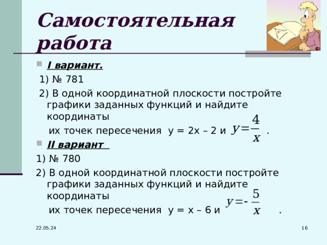 Самостоятельная работа I вариант.   1) № 781  2) В одной координатной плоскости постройте графики заданных функций и найдите координаты  их точек пересечения у = 2х – 2 и . II вариант 1) № 780 2) В одной координатной плоскости постройте графики заданных функций и найдите координаты  их точек пересечения у = х – 6 и .  22.05.24 