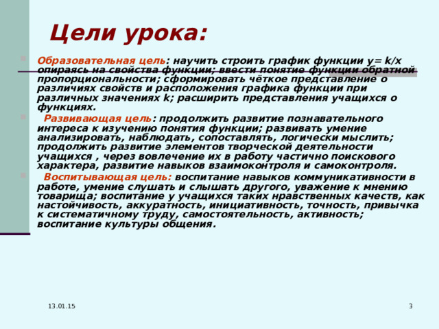 Цели урока: Образовательная цель : научить строить график функции y = k / x опираясь на свойства функции; ввести понятие функции обратной пропорциональности; сформировать чёткое представление о различиях свойств и расположения графика функции при различных значениях k ; расширить представления учащихся о функциях.  Развивающая цель : продолжить развитие познавательного интереса к изучению понятия функции; развивать умение анализировать, наблюдать, сопоставлять, логически мыслить; продолжить развитие элементов творческой деятельности учащихся , через вовлечение их в работу частично поискового характера, развитие навыков взаимоконтроля и самоконтроля.  Воспитывающая цель: воспитание навыков коммуникативности в работе, умение слушать и слышать другого, уважение к мнению товарища; воспитание у учащихся таких нравственных качеств, как настойчивость, аккуратность, инициативность, точность, привычка к систематичному труду, самостоятельность, активность; воспитание культуры общения.  13.01.15 