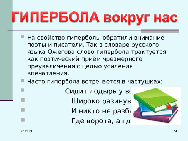 На свойство гиперболы обратили внимание поэты и писатели. Так в словаре русского языка Ожегова слово гипербола трактуется как поэтический приём чрезмерного преувеличения с целью усиления впечатления. Часто гипербола встречается в частушках:  Сидит лодырь у ворот  Широко разинув рот,  И никто не разберёт,  Где ворота, а где рот.  22.05.24 