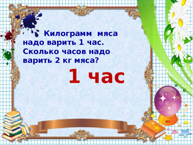  Килограмм мяса надо варить 1 час. Сколько часов надо варить 2 кг мяса? 1 час  