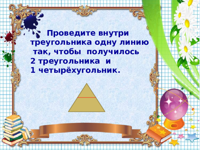  Проведите внутри треугольника одну линию так, чтобы получилось 2 треугольника и 1 четырёхугольник.  