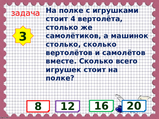 На полке с игрушками стоит 4 вертолёта, столько же самолётиков, а машинок столько, сколько вертолётов и самолётов вместе. Сколько всего игрушек стоит на полке? задача 3 16 20 8 12 