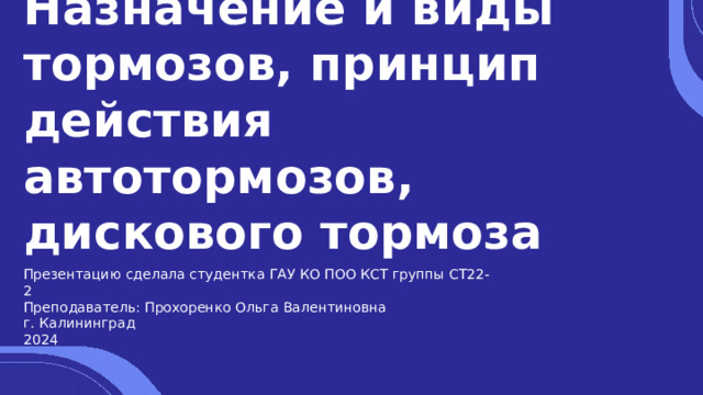 Назначение и виды тормозов, принцип действия автотормозов, дискового тормоза Презентацию сделала студентка ГАУ КО ПОО КСТ группы СТ22-2 Преподаватель: Прохоренко Ольга Валентиновна г. Калининград 2024 