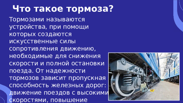 Что такое тормоза? Тормозами называются устройства, при помощи которых создаются искусственные силы сопротивления движению, необходимые для снижения скорости и полной остановки поезда. От надежности тормозов зависит пропускная способность железных дорог: движение поездов с высокими скоростями, повышение безопасности движения. 