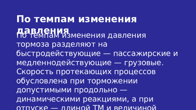 По темпам изменения давления По темпам изменения давления тормоза разделяют на быстродействующие — пассажирские и медленнодействующие — грузовые. Скорость протекающих процессов обусловлена при торможении допустимыми продольно — динамическими реакциями, а при отпуске — длиной ТМ и величиной подключенных к ней объемов ЗР и камер. 