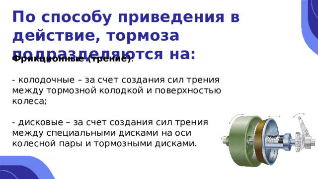 По способу приведения в действие, тормоза подразделяются на: Фрикционные (трение) : - колодочные – за счет создания сил трения между тормозной колодкой и поверхностью колеса; - дисковые – за счет создания сил трения между специальными дисками на оси колесной пары и тормозными дисками. 