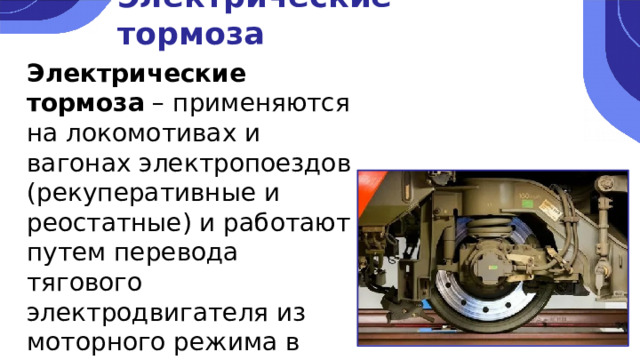 Электрические тормоза Электрические тормоза – применяются на локомотивах и вагонах электропоездов (рекуперативные и реостатные) и работают путем перевода тягового электродвигателя из моторного режима в режим генератора. 