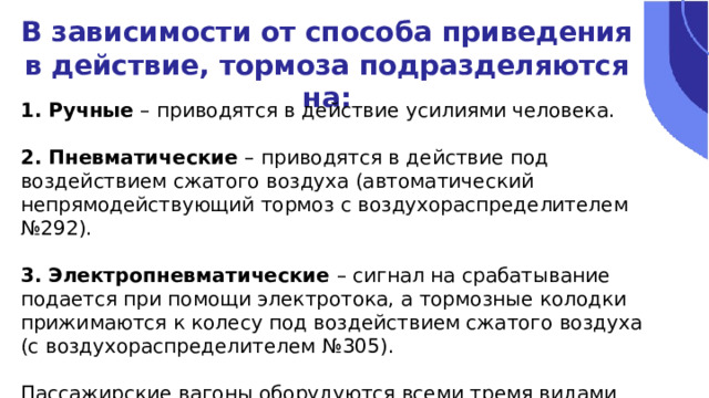 В зависимости от способа приведения в действие, тормоза подразделяются на: 1. Ручные – приводятся в действие усилиями человека. 2. Пневматические – приводятся в действие под воздействием сжатого воздуха (автоматический непрямодействующий тормоз с воздухораспределителем №292). 3. Электропневматические – сигнал на срабатывание подается при помощи электротока, а тормозные колодки прижимаются к колесу под воздействием сжатого воздуха (с воздухораспределителем №305). Пассажирские вагоны оборудуются всеми тремя видами тормозов. 