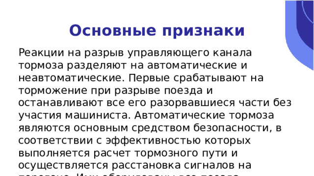 Основные признаки Реакции на разрыв управляющего канала тормоза разделяют на автоматические и неавтоматические. Первые срабатывают на торможение при разрыве поезда и останавливают все его разорвавшиеся части без участия машиниста. Автоматические тормоза являются основным средством безопасности, в соответствии с эффективностью которых выполняется расчет тормозного пути и осуществляется расстановка сигналов на перегоне. Ими оборудованы все поезда. 