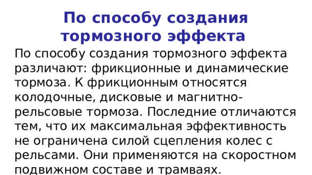 По способу создания тормозного эффекта По способу создания тормозного эффекта различают: фрикционные и динамические тормоза. К фрикционным относятся колодочные, дисковые и магнитно-рельсовые тормоза. Последние отличаются тем, что их максимальная эффективность не ограничена силой сцепления колес с рельсами. Они применяются на скоростном подвижном составе и трамваях. 