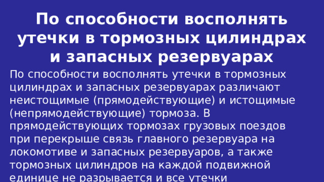 По способности восполнять утечки в тормозных цилиндрах и запасных резервуарах По способности восполнять утечки в тормозных цилиндрах и запасных резервуарах различают неистощимые (прямодействующие) и истощимые (непрямодействующие) тормоза. В прямодействующих тормозах грузовых поездов при перекрыше связь главного резервуара на локомотиве и запасных резервуаров, а также тормозных цилиндров на каждой подвижной единице не разрывается и все утечки восполняются. 