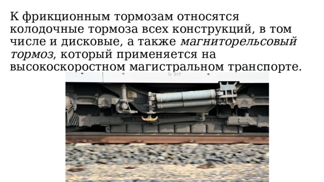 К фрикционным тормозам относятся колодочные тормоза всех конструкций, в том числе и дисковые, а также  магниторельсовый тормоз , который применяется на высокоскоростном магистральном транспорте. 