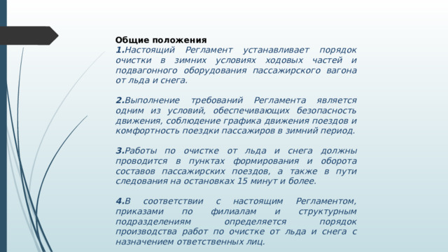 Общие положения 1. Настоящий Регламент устанавливает порядок очистки в зимних условиях ходовых частей и подвагонного оборудования пассажирского вагона от льда и снега.  2. Выполнение требований Регламента является одним из условий, обеспечивающих безопасность движения, соблюдение графика движения поездов и комфортность поездки пассажиров в зимний период.  3. Работы по очистке от льда и снега должны проводится в пунктах формирования и оборота составов пассажирских поездов, а также в пути следования на остановках 15 минут и более.  4. В соответствии с настоящим Регламентом, приказами по филиалам и структурным подразделениям определяется порядок производства работ по очистке от льда и снега с назначением ответственных лиц. 