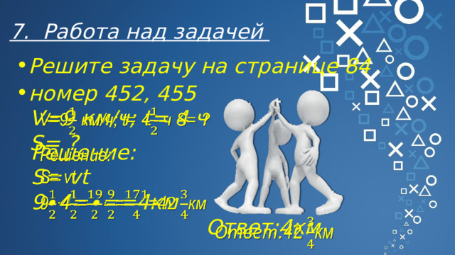 7. Работа над задачей Решите задачу на странице 84 номер 452, 455 V=9 км/ч; t= 4 ч S= ?   Решение:   S= vt 9∙4=∙==4км Ответ: 4км   