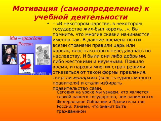 Мотивация (самоопределение) к учебной деятельности – «В некотором царстве, в некотором государстве жил-был король…». Вы помните, что многие сказки начинаются именно так. В давние времена почти всеми странами правили царь или король, власть которых передавалась по наследству. И были они либо добрыми, либо жестокими и неумными. Пришло время, и народы многих стран решили отказаться от такой формы правления, свергли монархию (власть единоличного правителя) и стали избирать правительство сами.  Сегодня на уроке мы узнаем, кто является главой нашего государства, чем занимаются Федеральное Собрание и Правительство России. Узнаем, что значит быть гражданином 