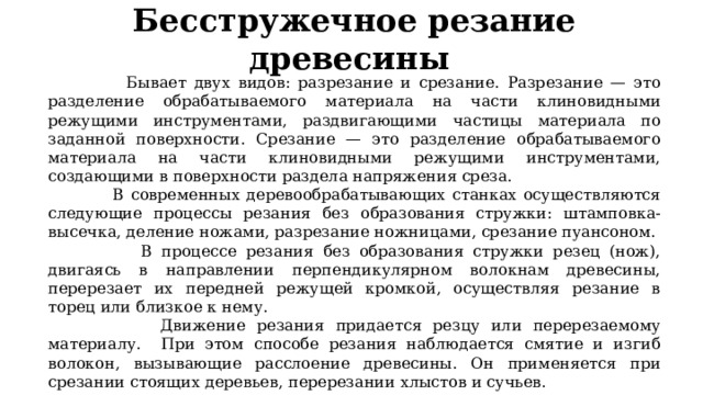 Бе с стружечное резание древесины   Б ывает двух видов: разрезание и срезание. Разрезание — это разделение  обрабатываемого материала на части клиновидными режущими инструментами, раздвигающими частицы материала по заданной поверхности. Срезание — это разделение обрабатываемого материала на части клиновидными режущими инструментами, создающими в поверхности раздела напряжения среза.  В современных деревообрабатывающих станках осуществляются следующие процессы резания без образования стружки: штамповка-высечка, деление ножами, разрезание ножницами, срезание пуансоном.  В процессе резания без образования стружки резец (нож), двигаясь в направлении перпендикулярном волокнам древесины, перерезает их передней режущей кромкой, осуществляя резание в торец или близкое к нему.  Движение резания придается резцу или перерезаемому материалу. При этом способе резания наблюдается смятие и изгиб волокон, вызывающие расслоение древесины. Он применяется при срезании стоящих деревьев, перерезании хлыстов и сучьев. 