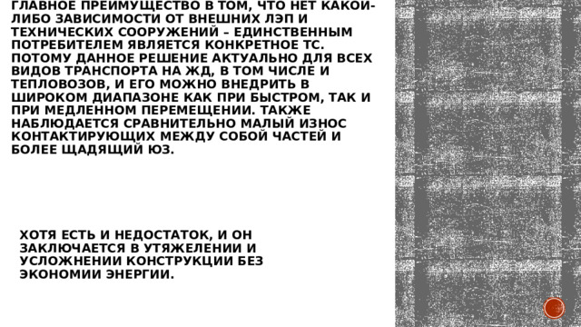 Главное преимущество в том, что нет какой-либо зависимости от внешних ЛЭП и технических сооружений – единственным потребителем является конкретное ТС. Потому данное решение актуально для всех видов транспорта на ЖД, в том числе и тепловозов, и его можно внедрить в широком диапазоне как при быстром, так и при медленном перемещении. Также наблюдается сравнительно малый износ контактирующих между собой частей и более щадящий юз. Хотя есть и недостаток, и он заключается в утяжелении и усложнении конструкции без экономии энергии. 