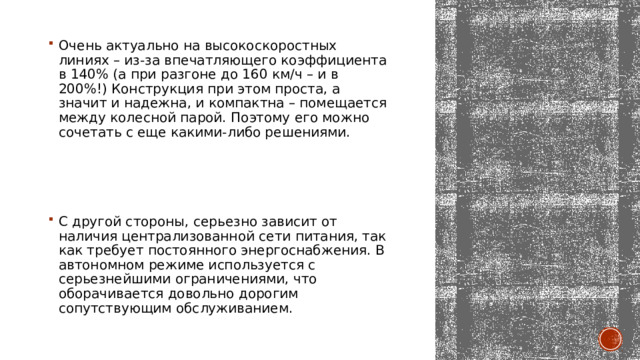 Очень актуально на высокоскоростных линиях – из-за впечатляющего коэффициента в 140% (а при разгоне до 160 км/ч – и в 200%!) Конструкция при этом проста, а значит и надежна, и компактна – помещается между колесной парой. Поэтому его можно сочетать с еще какими-либо решениями. С другой стороны, серьезно зависит от наличия централизованной сети питания, так как требует постоянного энергоснабжения. В автономном режиме используется с серьезнейшими ограничениями, что оборачивается довольно дорогим сопутствующим обслуживанием. 