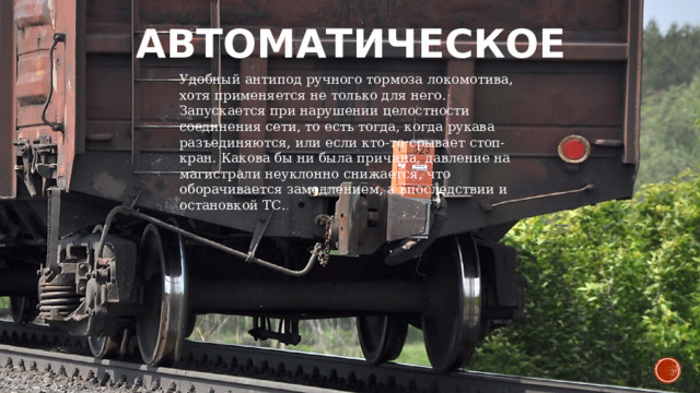 Автоматическое   Удобный антипод ручного тормоза локомотива, хотя применяется не только для него. Запускается при нарушении целостности соединения сети, то есть тогда, когда рукава разъединяются, или если кто-то срывает стоп-кран. Какова бы ни была причина, давление на магистрали неуклонно снижается, что оборачивается замедлением, а впоследствии и остановкой ТС. 