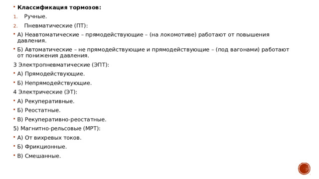 Классификация тормозов: Ручные. Пневматические (ПТ): А) Неавтоматические – прямодействующие – (на локомотиве) работают от повышения давления. Б) Автоматические – не прямодействующие и прямодействующие – (под вагонами) работают от понижения давления. 3 Электропневматические (ЭПТ): А) Прямодействующие. Б) Непрямодействующие. 4 Электрические (ЭТ): А) Рекуперативные. Б) Реостатные. В) Рекуперативно-реостатные. 5) Магнитно-рельсовые (МРТ): А) От вихревых токов. Б) Фрикционные. В) Смешанные. 