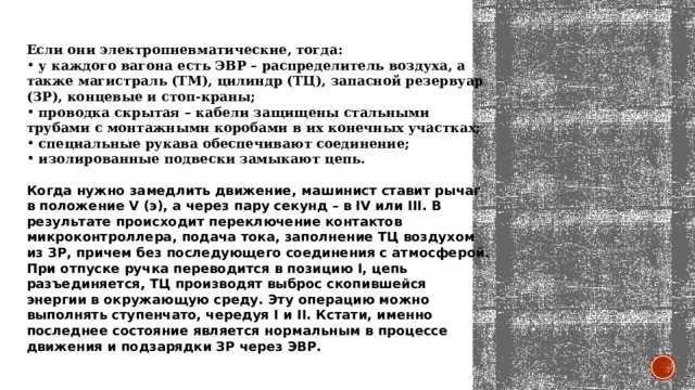 Если они электропневматические, тогда:   у каждого вагона есть ЭВР – распределитель воздуха, а также магистраль (ТМ), цилиндр (ТЦ), запасной резервуар (ЗР), концевые и стоп-краны;    проводка скрытая – кабели защищены стальными трубами с монтажными коробами в их конечных участках;    специальные рукава обеспечивают соединение;    изолированные подвески замыкают цепь.   Когда нужно замедлить движение, машинист ставит рычаг в положение V (э), а через пару секунд – в IV или III. В результате происходит переключение контактов микроконтроллера, подача тока, заполнение ТЦ воздухом из ЗР, причем без последующего соединения с атмосферой. При отпуске ручка переводится в позицию I, цепь разъединяется, ТЦ производят выброс скопившейся энергии в окружающую среду. Эту операцию можно выполнять ступенчато, чередуя I и II. Кстати, именно последнее состояние является нормальным в процессе движения и подзарядки ЗР через ЭВР. 