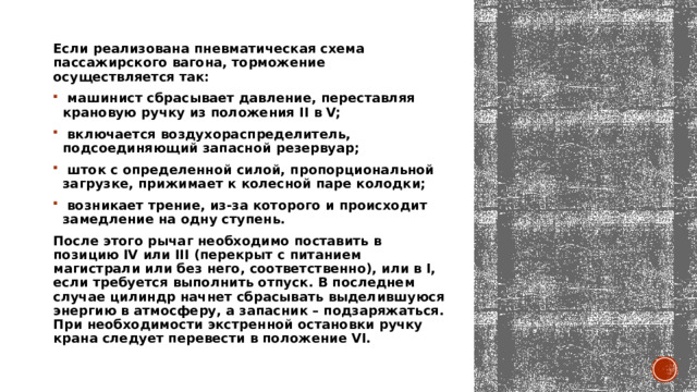 Если реализована пневматическая схема пассажирского вагона, торможение осуществляется так:   машинист сбрасывает давление, переставляя крановую ручку из положения II в V;    включается воздухораспределитель, подсоединяющий запасной резервуар;    шток с определенной силой, пропорциональной загрузке, прижимает к колесной паре колодки;    возникает трение, из-за которого и происходит замедление на одну ступень.  После этого рычаг необходимо поставить в позицию IV или III (перекрыт с питанием магистрали или без него, соответственно), или в I, если требуется выполнить отпуск. В последнем случае цилиндр начнет сбрасывать выделившуюся энергию в атмосферу, а запасник – подзаряжаться. При необходимости экстренной остановки ручку крана следует перевести в положение VI.   