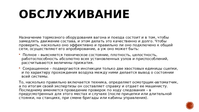 Обслуживание   Назначение тормозного оборудования вагона и поезда состоит и в том, чтобы замедлять движение состава, и этом делать это качественно и долго. Чтобы проверить, насколько оно эффективно и правильно ли оно подключено к общей сети, осуществляют его апробирование, а уж оно может быть:   Полное – выясняется техническое состояние, плотность, целостность, работоспособность абсолютно всех установленных узлов и приспособлений, рассчитываются величины прижатия.    Сокращенное – подвергаются инспекции только две хвостовых единицы сцепки, и по характеру прохождения воздуха между ними делается вывод о состоянии всей системы.  То, насколько правильно включается техника, определяет осмотрщик-автоматчик, а по итогам своей экспертизы он составляет справку и отдает ее машинисту. Последнему вменяется проведение проверок по ходу следования – в предусмотренных для этого местах и случаях (после прицепки или длительной стоянки, на станциях, при смене бригады или кабины управления). 