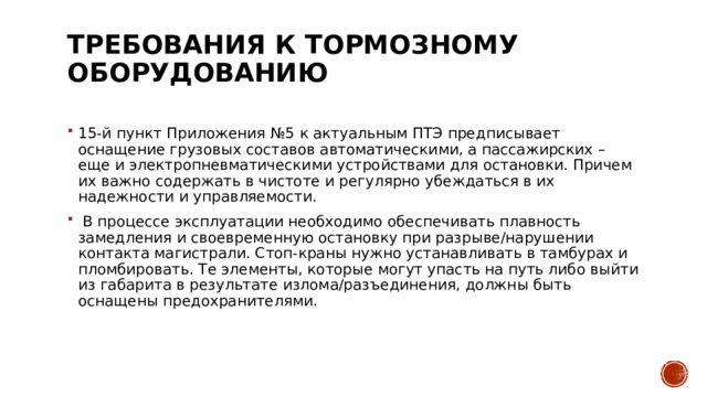 Требования к тормозному оборудованию   15-й пункт Приложения №5 к актуальным ПТЭ предписывает оснащение грузовых составов автоматическими, а пассажирских – еще и электропневматическими устройствами для остановки. Причем их важно содержать в чистоте и регулярно убеждаться в их надежности и управляемости.  В процессе эксплуатации необходимо обеспечивать плавность замедления и своевременную остановку при разрыве/нарушении контакта магистрали. Стоп-краны нужно устанавливать в тамбурах и пломбировать. Те элементы, которые могут упасть на путь либо выйти из габарита в результате излома/разъединения, должны быть оснащены предохранителями. 