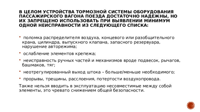 В целом устройства тормозной системы оборудования пассажирского вагона поезда достаточно надежны, но их запрещено использовать при выявлении минимум одной неисправности из следующего списка:     поломка распределителя воздуха, концевого или разобщительного крана, цилиндра, выпускного клапана, запасного резервуара, нарушение авторежима;    ослабление элементов крепежа;    неисправность ручных частей и механизмов вроде подвесок, рычагов, башмаков, тяг;    неотрегулированный выход штока – больше/меньше необходимого;    прорывы, трещины, расслоения, потертости воздухопровода.  Также нельзя вводить в эксплуатацию несовместимые между собой элементы, это чревато снижением общей безопасности. 