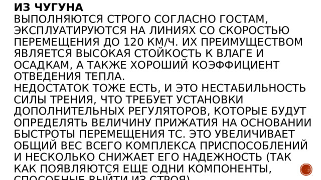 Из чугуна  Выполняются строго согласно ГОСТам, эксплуатируются на линиях со скоростью перемещения до 120 км/ч. Их преимуществом является высокая стойкость к влаге и осадкам, а также хороший коэффициент отведения тепла.  Недостаток тоже есть, и это нестабильность силы трения, что требует установки дополнительных регуляторов, которые будут определять величину прижатия на основании быстроты перемещения ТС. Это увеличивает общий вес всего комплекса приспособлений и несколько снижает его надежность (так как появляются еще одни компоненты, способные выйти из строя).   