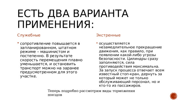 Есть два варианта применения: Служебные  Экстренные сопротивление повышается в запланированном, штатном режиме – машинистом и постепенно. В результате скорость перемещения плавно уменьшается, и остановить транспорт можно на заранее предусмотренном для этого участке. осуществляется незамедлительное прекращение движения, как правило, при появлении какой-либо угрозы безопасности. Цилиндры сразу заполняются, сила противодействия максимальна. За запуск процесса отвечает всем известный стоп-кран, дернуть за который может не только обслуживающий персонал, но и кто-то из пассажиров.  Теперь подробно рассмотрим виды торможения поездов 