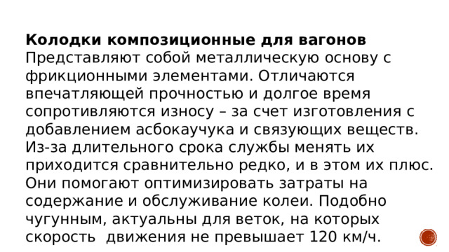 Колодки композиционные для вагонов  Представляют собой металлическую основу с фрикционными элементами. Отличаются впечатляющей прочностью и долгое время сопротивляются износу – за счет изготовления с добавлением асбокаучука и связующих веществ.  Из-за длительного срока службы менять их приходится сравнительно редко, и в этом их плюс. Они помогают оптимизировать затраты на содержание и обслуживание колеи. Подобно чугунным, актуальны для веток, на которых скорость движения не превышает 120 км/ч. 