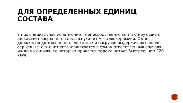 Для определенных единиц состава   У них специальное исполнение – непосредственно контактирующие с рельсами поверхности сделаны уже из металлокерамики. Стоят дороже, но долговечность еще выше и нагрузки выдерживают более серьезные, а значит устанавливаются в самых ответственных случаях и/или на линиях, по которым придется перемещаться быстрее, чем 120 км/ч. 