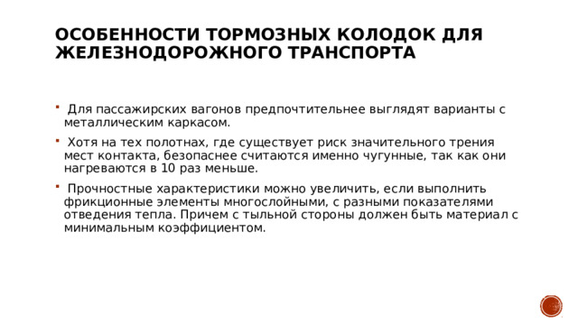 Особенности тормозных колодок для железнодорожного транспорта     Для пассажирских вагонов предпочтительнее выглядят варианты с металлическим каркасом.    Хотя на тех полотнах, где существует риск значительного трения мест контакта, безопаснее считаются именно чугунные, так как они нагреваются в 10 раз меньше.    Прочностные характеристики можно увеличить, если выполнить фрикционные элементы многослойными, с разными показателями отведения тепла. Причем с тыльной стороны должен быть материал с минимальным коэффициентом.  