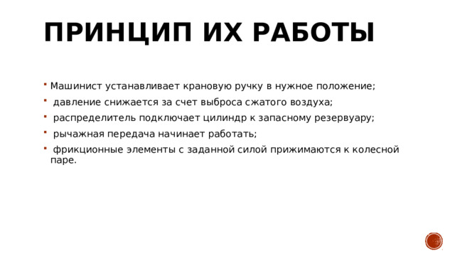 Принцип их работы   Машинист устанавливает крановую ручку в нужное положение;    давление снижается за счет выброса сжатого воздуха;    распределитель подключает цилиндр к запасному резервуару;    рычажная передача начинает работать;    фрикционные элементы с заданной силой прижимаются к колесной паре.  