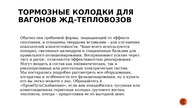 Тормозные колодки для вагонов ЖД-тепловозов   Обычно они гребневой формы, защищающей от эффекта сползания, и оснащены твердыми вставками – для улучшения показателей износостойкости. Чаще всего используются попарно, связанные цилиндром и соединенные балками для правильного позиционирования. Воспринимают усилие через тягу и рычаг, отличаются эффективностью реагирования. Могут входить в состав как пневматических, так и рекуперативных или реостатных электрических систем. Мы постарались подробно рассмотреть все оборудование, алгоритмы и особенности его функционирования, ну а купить его вы легко можете у нас. Обращайтесь в «ПромПутьСнабжение», если вам понадобилась чугунная или композиционная тормозная колодка грузового вагона, тепловоза, поезда – предоставим ее по выгодной цене. 