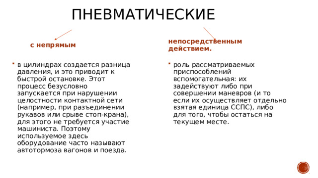 Пневматические с непрямым непосредственным действием. в цилиндрах создается разница давления, и это приводит к быстрой остановке. Этот процесс безусловно запускается при нарушении целостности контактной сети (например, при разъединении рукавов или срыве стоп-крана), для этого не требуется участие машиниста. Поэтому используемое здесь оборудование часто называют автотормоза вагонов и поезда. роль рассматриваемых приспособлений вспомогательная: их задействуют либо при совершении маневров (и то если их осуществляет отдельно взятая единица ССПС), либо для того, чтобы остаться на текущем месте. 