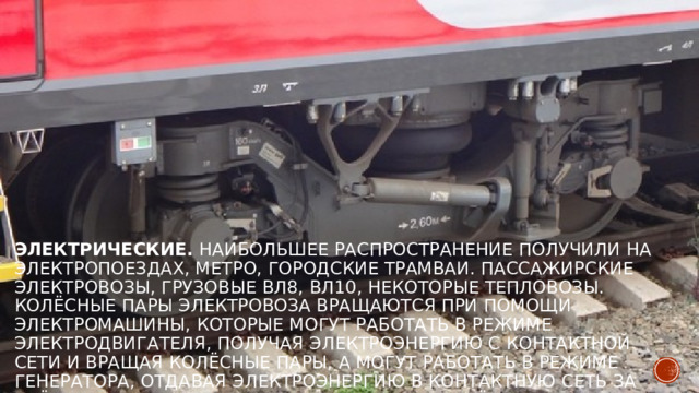 Электрические.  Наибольшее распространение получили на электропоездах, метро, городские трамваи. Пассажирские электровозы, грузовые ВЛ8, ВЛ10, некоторые тепловозы. Колёсные пары электровоза вращаются при помощи электромашины, которые могут работать в режиме электродвигателя, получая электроэнергию с контактной сети и вращая колёсные пары, а могут работать в режиме генератора, отдавая электроэнергию в контактную сеть за счёт вращения якоря электродвигателя колёсными парами. 