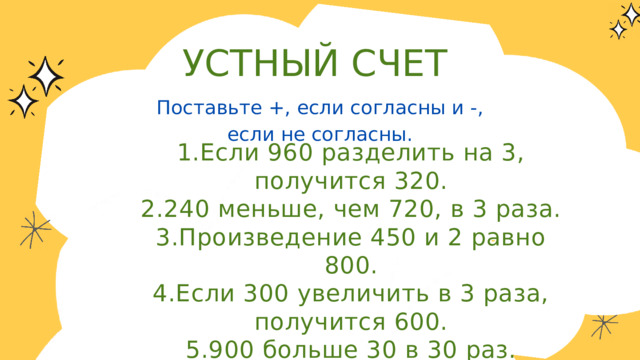 УСТНЫЙ СЧЕТ Поставьте +, если согласны и -, если не согласны. 1.Если 960 разделить на 3, получится 320. 2.240 меньше, чем 720, в 3 раза. 3.Произведение 450 и 2 равно 800. 4.Если 300 увеличить в 3 раза, получится 600. 5.900 больше 30 в 30 раз. 