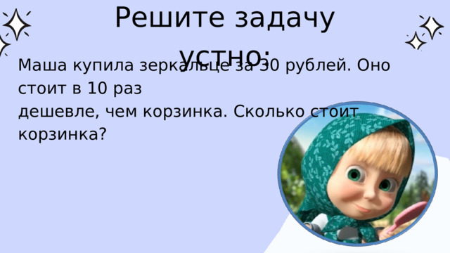 Решите задачу устно: Маша купила зеркальце за 30 рублей. Оно стоит в 10 раз дешевле, чем корзинка. Сколько стоит корзинка? 