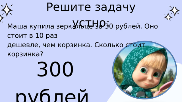 Решите задачу устно: Маша купила зеркальце за 30 рублей. Оно стоит в 10 раз дешевле, чем корзинка. Сколько стоит корзинка? 300 рублей 