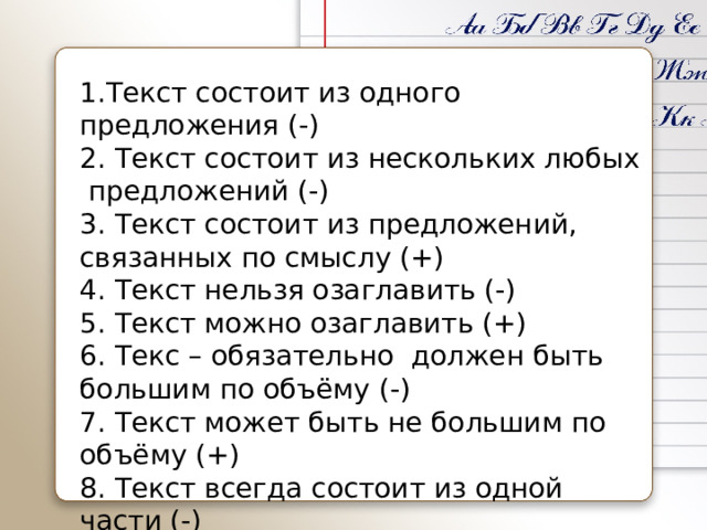 1.Текст состоит из одного предложения (-) 2. Текст состоит из нескольких любых предложений (-) 3. Текст состоит из предложений, связанных по смыслу (+) 4. Текст нельзя озаглавить (-) 5. Текст можно озаглавить (+) 6. Текс – обязательно должен быть большим по объёму (-) 7. Текст может быть не большим по объёму (+) 8. Текст всегда состоит из одной части (-) 9. В тексте можно выделить 3 части (+) 