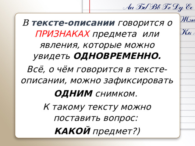 В тексте-описании говорится о ПРИЗНАКАХ предмета или явления, которые можно увидеть ОДНОВРЕМЕННО. Всё, о чём говорится в тексте-описании, можно зафиксировать ОДНИМ снимком. К такому тексту можно поставить вопрос: КАКОЙ предмет?) 